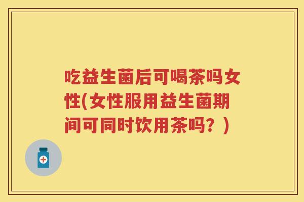 吃益生菌后可喝茶吗女性(女性服用益生菌期间可同时饮用茶吗?) 吃益生菌后可喝茶吗女性(女性服用益生菌期间可同时饮用茶吗?)