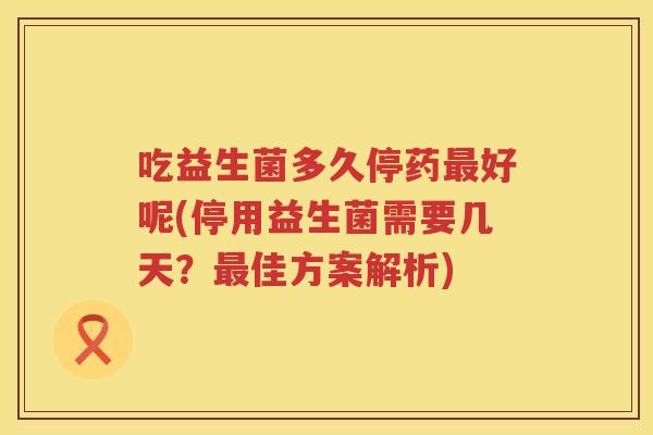 吃益生菌多久停药好呢(停用益生菌需要几天?佳方案解析) 吃益生菌多久停药好呢(停用益生菌需要几天?佳方案解析)