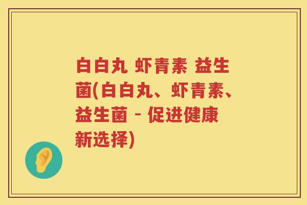 白白丸 虾青素 益生菌(白白丸、虾青素、益生菌 - 促进健康新选择) 白白丸 虾青素 益生菌(白白丸、虾青素、益生菌 - 促进健康新选择)