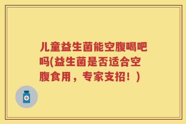 儿童益生菌能空腹喝吧吗(益生菌是否适合空腹食用,专家支招!) 儿童益生菌能空腹喝吧吗(益生菌是否适合空腹食用,专家支招!)
