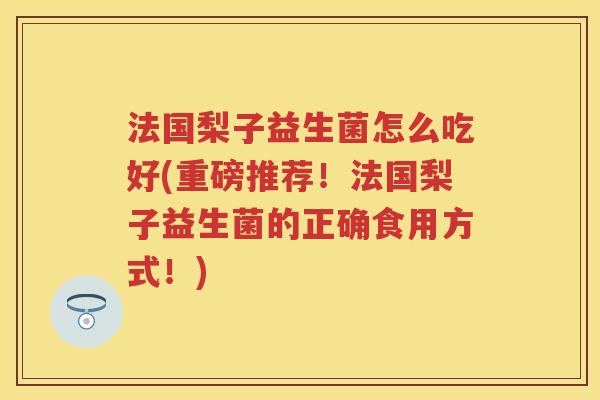 法国梨子益生菌怎么吃好(重磅推荐!法国梨子益生菌的正确食用方式!) 法国梨子益生菌怎么吃好(重磅推荐!法国梨子益生菌的正确食用方式!)