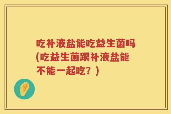 吃补液盐能吃益生菌吗(吃益生菌跟补液盐能不能一起吃?) 吃补液盐能吃益生菌吗(吃益生菌跟补液盐能不能一起吃?)