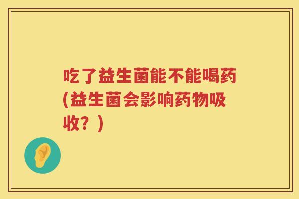 吃了益生菌能不能喝药(益生菌会影响吸收?) 吃了益生菌能不能喝药(益生菌会影响吸收?)