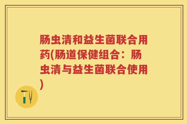 肠虫清和益生菌联合用药(肠道保健组合:肠虫清与益生菌联合使用) 肠虫清和益生菌联合用药(肠道保健组合:肠虫清与益生菌联合使用)