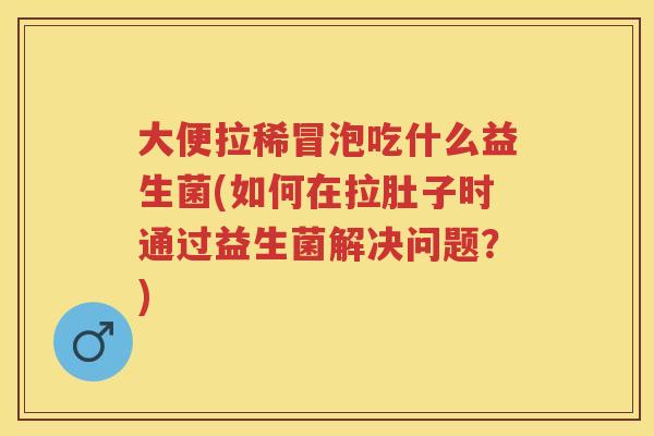 大便拉稀冒泡吃什么益生菌(如何在拉肚子时通过益生菌解决问题?) 大便拉稀冒泡吃什么益生菌(如何在拉肚子时通过益生菌解决问题?)