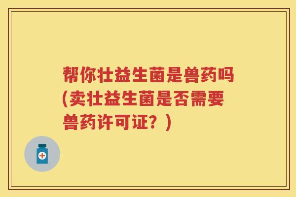 帮你壮益生菌是兽药吗(卖壮益生菌是否需要兽药许可证？)