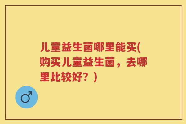 儿童益生菌哪里能买(购买儿童益生菌,去哪里比较好?) 儿童益生菌哪里能买(购买儿童益生菌,去哪里比较好?)