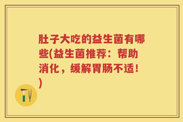 肚子大吃的益生菌有哪些(益生菌推荐:帮助消化,缓解不适!) 肚子大吃的益生菌有哪些(益生菌推荐:帮助消化,缓解不适!)