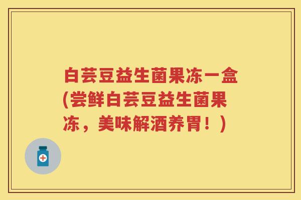 白芸豆益生菌果冻一盒(尝鲜白芸豆益生菌果冻,美味解酒养胃!) 白芸豆益生菌果冻一盒(尝鲜白芸豆益生菌果冻,美味解酒养胃!)