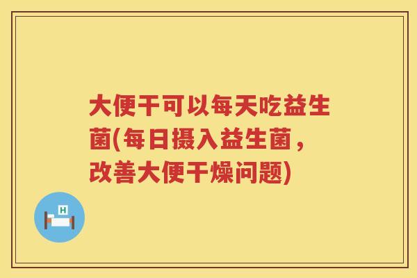 大便干可以每天吃益生菌(每日摄入益生菌,改善大便干燥问题) 大便干可以每天吃益生菌(每日摄入益生菌,改善大便干燥问题)