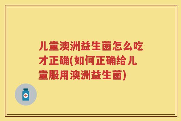 儿童澳洲益生菌怎么吃才正确(如何正确给儿童服用澳洲益生菌) 儿童澳洲益生菌怎么吃才正确(如何正确给儿童服用澳洲益生菌)