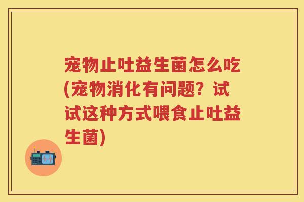 宠物止吐益生菌怎么吃(宠物消化有问题?试试这种方式喂食止吐益生菌) 宠物止吐益生菌怎么吃(宠物消化有问题?试试这种方式喂食止吐益生菌)