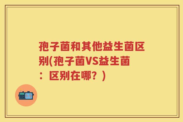 孢子菌和其他益生菌区别(孢子菌VS益生菌:区别在哪?) 孢子菌和其他益生菌区别(孢子菌VS益生菌:区别在哪?)