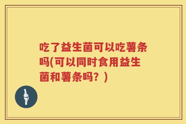 吃了益生菌可以吃薯条吗(可以同时食用益生菌和薯条吗?) 吃了益生菌可以吃薯条吗(可以同时食用益生菌和薯条吗?)