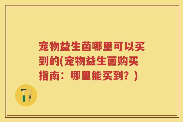 宠物益生菌哪里可以买到的(宠物益生菌购买指南:哪里能买到?) 宠物益生菌哪里可以买到的(宠物益生菌购买指南:哪里能买到?)