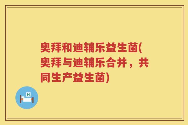奥拜和迪辅乐益生菌(奥拜与迪辅乐合并,共同生产益生菌) 奥拜和迪辅乐益生菌(奥拜与迪辅乐合并,共同生产益生菌)
