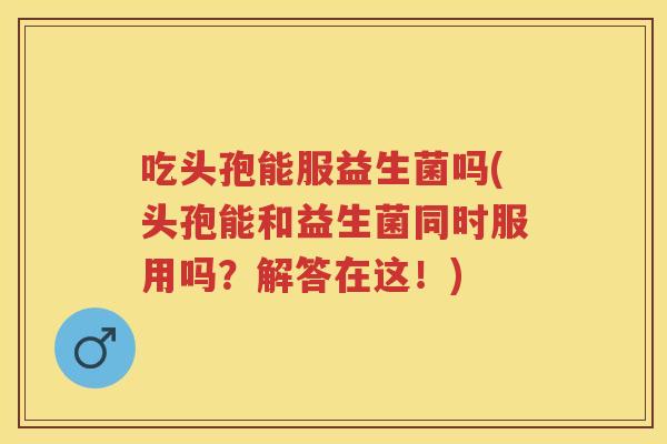 吃头孢能服益生菌吗(头孢能和益生菌同时服用吗？解答在这！)
