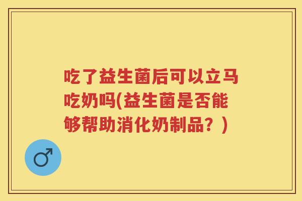 吃了益生菌后可以立马吃奶吗(益生菌是否能够帮助消化奶制品？)
