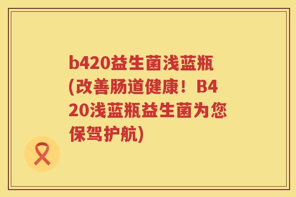 b420益生菌浅蓝瓶(改善肠道健康！B420浅蓝瓶益生菌为您保驾护航)