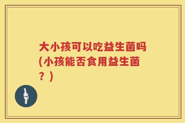 大小孩可以吃益生菌吗(小孩能否食用益生菌？)