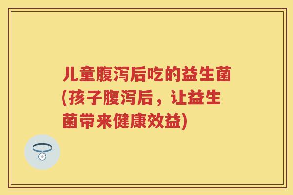 儿童后吃的益生菌(孩子后,让益生菌带来健康效益) 儿童后吃的益生菌(孩子后,让益生菌带来健康效益)