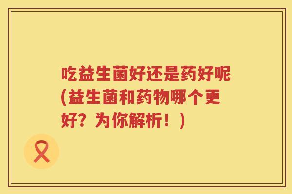吃益生菌好还是药好呢(益生菌和哪个更好?为你解析!) 吃益生菌好还是药好呢(益生菌和哪个更好?为你解析!)