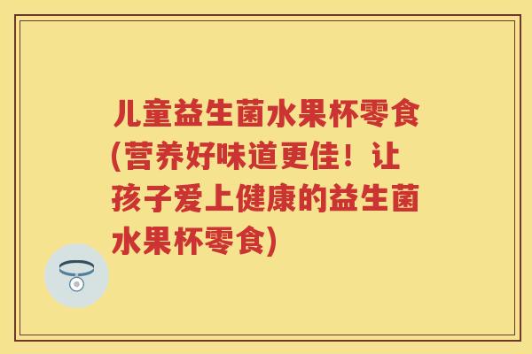儿童益生菌水果杯零食(营养好味道更佳!让孩子爱上健康的益生菌水果杯零食) 儿童益生菌水果杯零食(营养好味道更佳!让孩子爱上健康的益生菌水果杯零食)