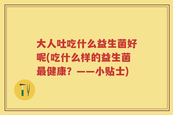 大人吐吃什么益生菌好呢(吃什么样的益生菌健康?——小贴士) 大人吐吃什么益生菌好呢(吃什么样的益生菌健康?——小贴士)