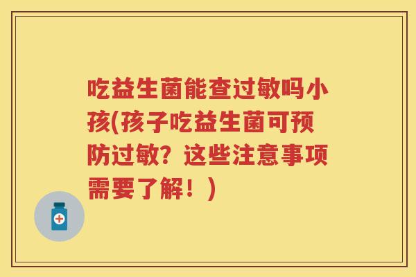 吃益生菌能查吗小孩(孩子吃益生菌可？这些注意事项需要了解！)