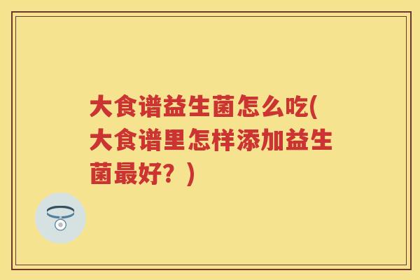 大食谱益生菌怎么吃(大食谱里怎样添加益生菌好?) 大食谱益生菌怎么吃(大食谱里怎样添加益生菌好?)