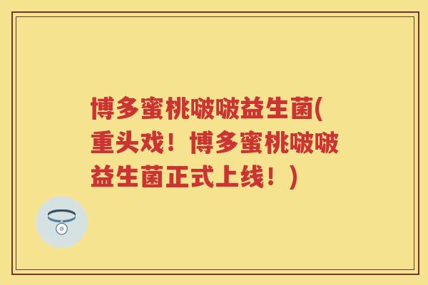 博多蜜桃啵啵益生菌(重头戏!博多蜜桃啵啵益生菌正式上线!) 博多蜜桃啵啵益生菌(重头戏!博多蜜桃啵啵益生菌正式上线!)