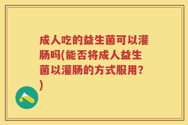 成人吃的益生菌可以灌肠吗(能否将成人益生菌以灌肠的方式服用？)