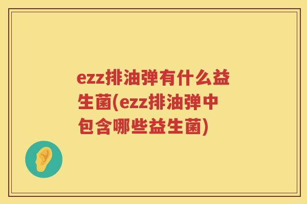 ezz排油弹有什么益生菌(ezz排油弹中包含哪些益生菌) ezz排油弹有什么益生菌(ezz排油弹中包含哪些益生菌)