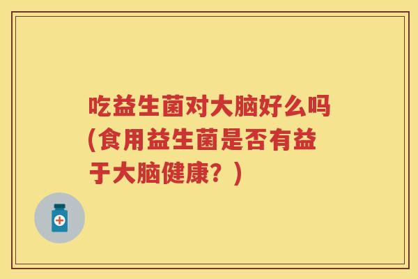 吃益生菌对大脑好么吗(食用益生菌是否有益于大脑健康?) 吃益生菌对大脑好么吗(食用益生菌是否有益于大脑健康?)