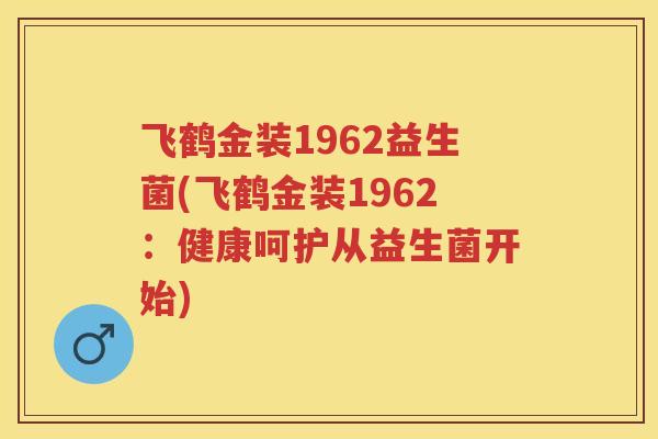 飞鹤金装1962益生菌(飞鹤金装1962:健康呵护从益生菌开始) 飞鹤金装1962益生菌(飞鹤金装1962:健康呵护从益生菌开始)