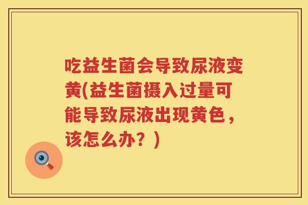 吃益生菌会导致尿液变黄(益生菌摄入过量可能导致尿液出现黄色，该怎么办？)