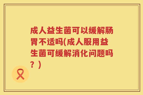 成人益生菌可以缓解肠胃不适吗(成人服用益生菌可缓解消化问题吗？)