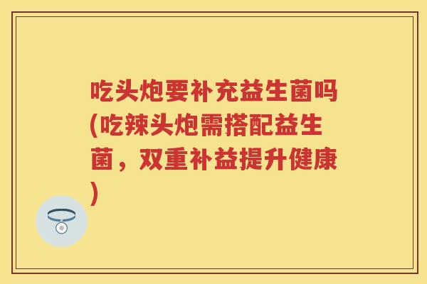 吃头炮要补充益生菌吗(吃辣头炮需搭配益生菌,双重补益提升健康) 吃头炮要补充益生菌吗(吃辣头炮需搭配益生菌,双重补益提升健康)