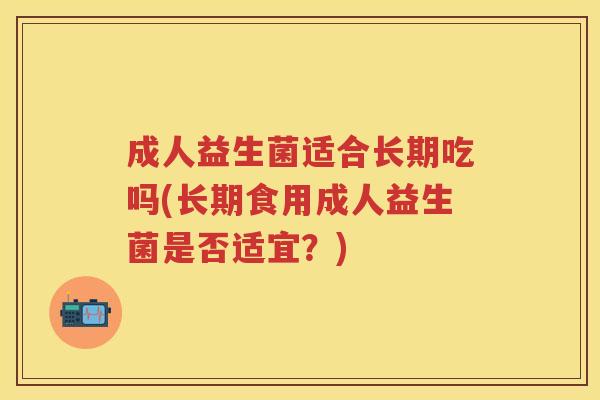 成人益生菌适合长期吃吗(长期食用成人益生菌是否适宜?) 成人益生菌适合长期吃吗(长期食用成人益生菌是否适宜?)