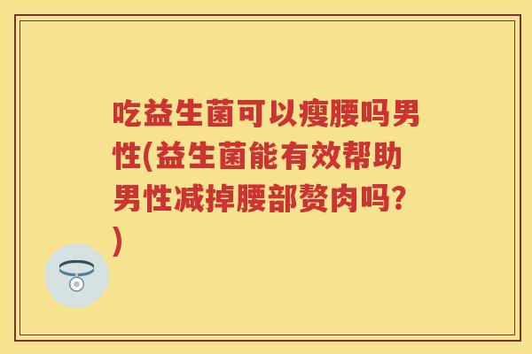 吃益生菌可以瘦腰吗男性(益生菌能有效帮助男性减掉腰部赘肉吗?) 吃益生菌可以瘦腰吗男性(益生菌能有效帮助男性减掉腰部赘肉吗?)