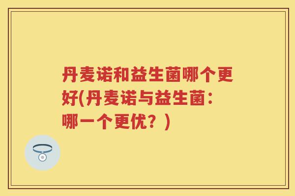 丹麦诺和益生菌哪个更好(丹麦诺与益生菌:哪一个更优?) 丹麦诺和益生菌哪个更好(丹麦诺与益生菌:哪一个更优?)