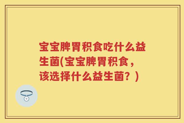 宝宝脾胃积食吃什么益生菌(宝宝脾胃积食,该选择什么益生菌?) 宝宝脾胃积食吃什么益生菌(宝宝脾胃积食,该选择什么益生菌?)