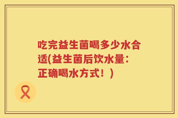吃完益生菌喝多少水合适(益生菌后饮水量：正确喝水方式！)