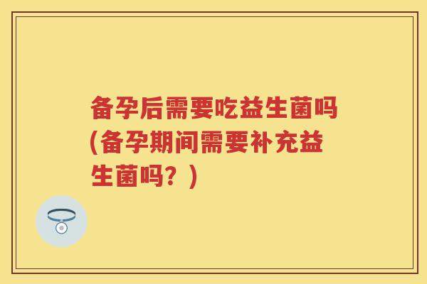 备孕后需要吃益生菌吗(备孕期间需要补充益生菌吗?) 备孕后需要吃益生菌吗(备孕期间需要补充益生菌吗?)