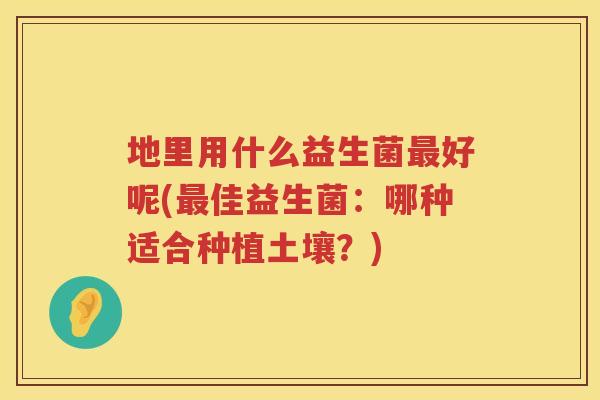 地里用什么益生菌好呢(佳益生菌:哪种适合种植土壤?) 地里用什么益生菌好呢(佳益生菌:哪种适合种植土壤?)