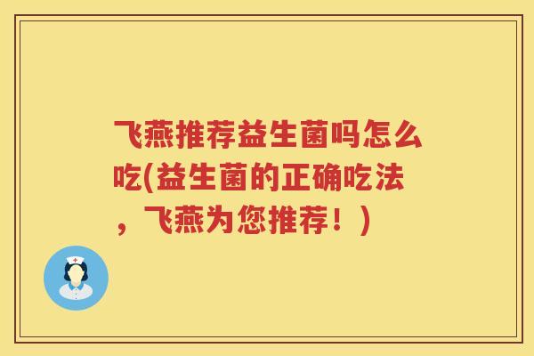 飞燕推荐益生菌吗怎么吃(益生菌的正确吃法,飞燕为您推荐!) 飞燕推荐益生菌吗怎么吃(益生菌的正确吃法,飞燕为您推荐!)