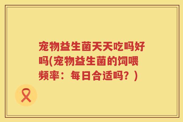 宠物益生菌天天吃吗好吗(宠物益生菌的饲喂频率:每日合适吗?) 宠物益生菌天天吃吗好吗(宠物益生菌的饲喂频率:每日合适吗?)