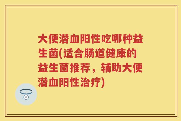 大便潜阳性吃哪种益生菌(适合肠道健康的益生菌推荐,辅助大便潜阳性) 大便潜阳性吃哪种益生菌(适合肠道健康的益生菌推荐,辅助大便潜阳性)