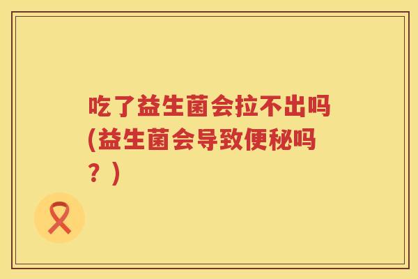 吃了益生菌会拉不出吗(益生菌会导致吗？)
