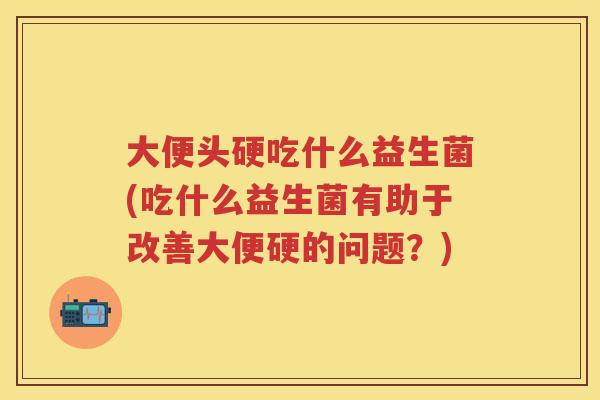 大便头硬吃什么益生菌(吃什么益生菌有助于改善大便硬的问题?) 大便头硬吃什么益生菌(吃什么益生菌有助于改善大便硬的问题?)
